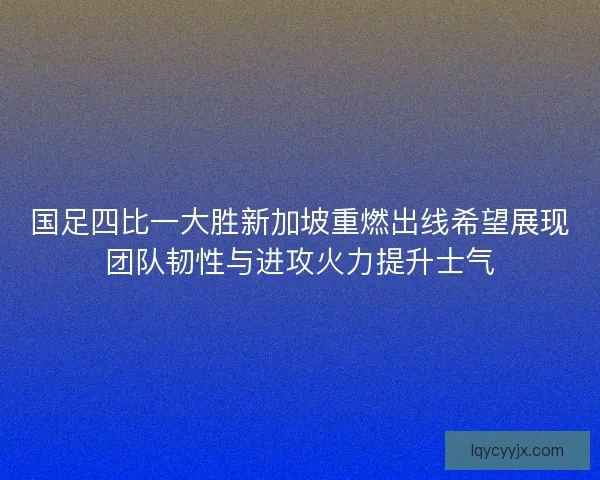 国足四比一大胜新加坡重燃出线希望展现团队韧性与进攻火力提升士气