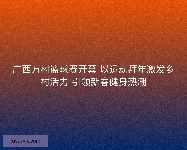 广西万村篮球赛开幕 以运动拜年激发乡村活力 引领新春健身热潮