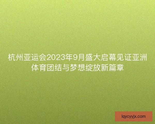 杭州亚运会2023年9月盛大启幕见证亚洲体育团结与梦想绽放新篇章