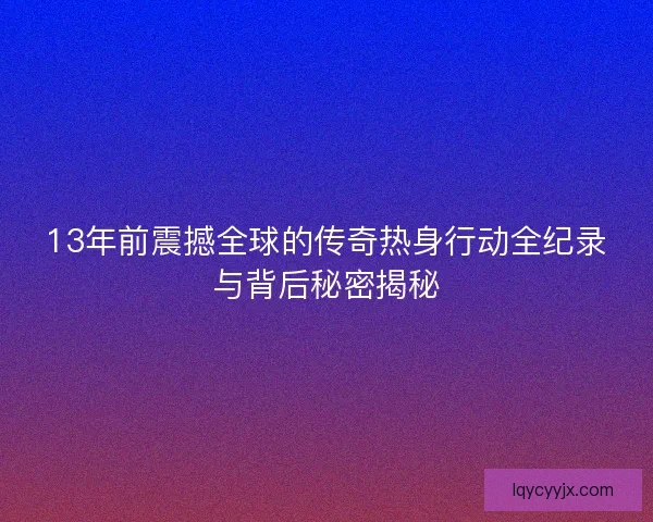13年前震撼全球的传奇热身行动全纪录与背后秘密揭秘