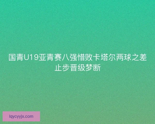 国青U19亚青赛八强惜败卡塔尔两球之差止步晋级梦断
