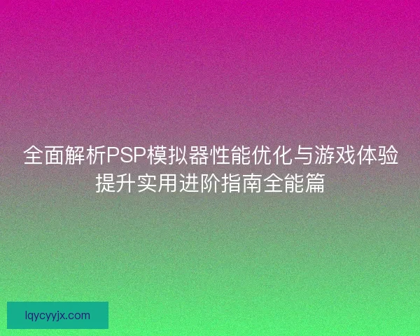 全面解析PSP模拟器性能优化与游戏体验提升实用进阶指南全能篇