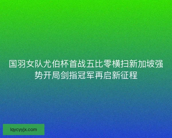 国羽女队尤伯杯首战五比零横扫新加坡强势开局剑指冠军再启新征程
