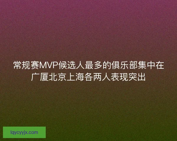 常规赛MVP候选人最多的俱乐部集中在广厦北京上海各两人表现突出