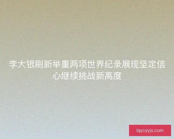 李大银刷新举重两项世界纪录展现坚定信心继续挑战新高度