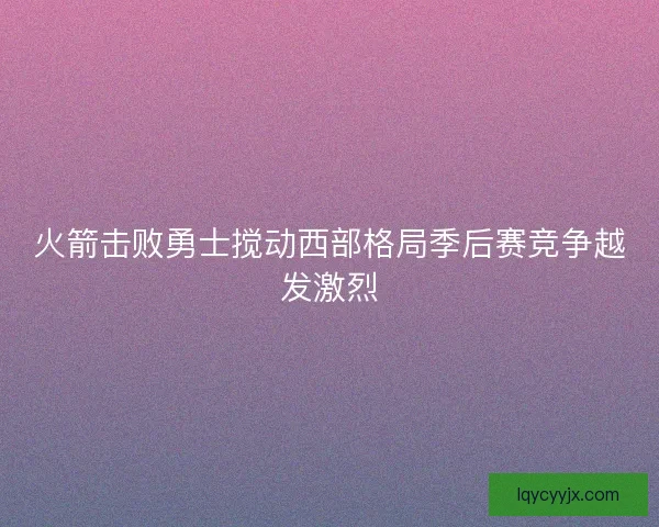 火箭击败勇士搅动西部格局季后赛竞争越发激烈