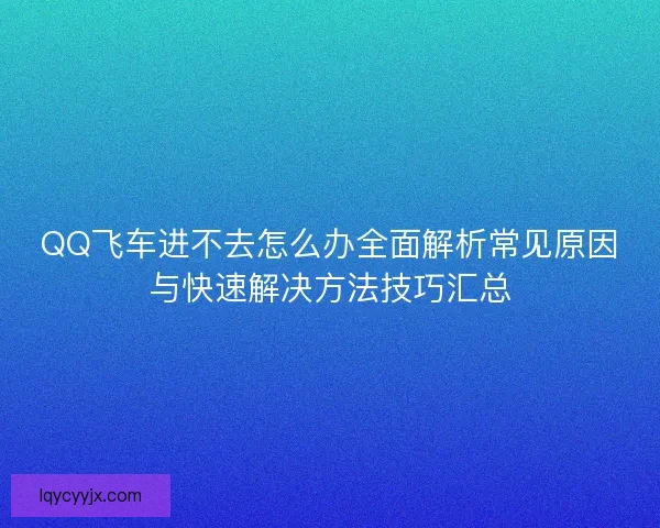 QQ飞车进不去怎么办全面解析常见原因与快速解决方法技巧汇总