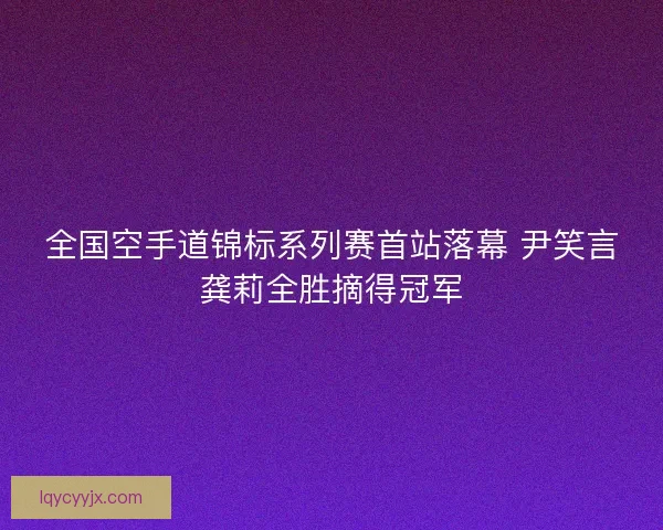 全国空手道锦标系列赛首站落幕 尹笑言龚莉全胜摘得冠军