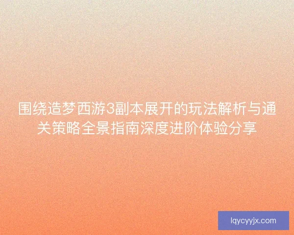 围绕造梦西游3副本展开的玩法解析与通关策略全景指南深度进阶体验分享