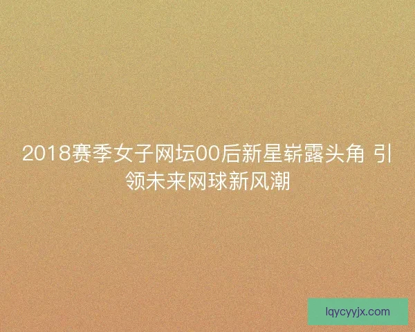2018赛季女子网坛00后新星崭露头角 引领未来网球新风潮
