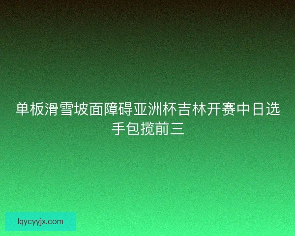 单板滑雪坡面障碍亚洲杯吉林开赛中日选手包揽前三