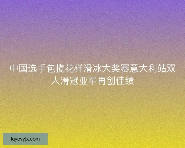 中国选手包揽花样滑冰大奖赛意大利站双人滑冠亚军再创佳绩