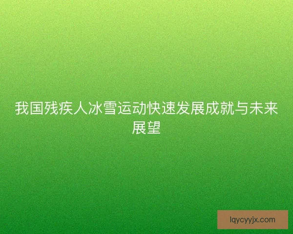 我国残疾人冰雪运动快速发展成就与未来展望