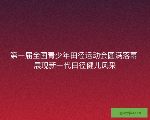第一届全国青少年田径运动会圆满落幕 展现新一代田径健儿风采